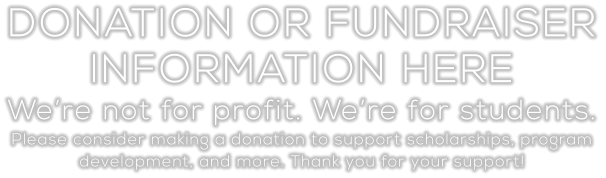 DONATION OR FUNDRAISER INFORMATION HERE We’re not for profit. We’re for students. Please consider making a donation to support scholarships, program  development, and more. Thank you for your support!